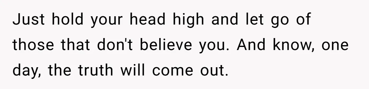 Just hold your head high and let go of those that don't believe you. And know, one day, the truth will come out.