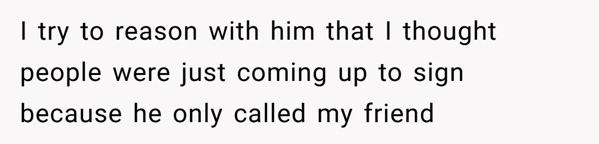 I try to reason with him that I thought people were just coming up to sign because he only called my friend