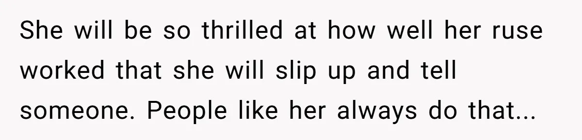 She will be so thrilled at how well her ruse worked that she will slip up and tell someone. People like her always do that...