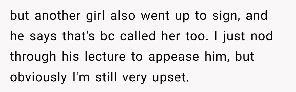 but another girl also went up to sign, and he says that's bc called her too. I just nod through his lecture to appease him, but obviously I'm still very...