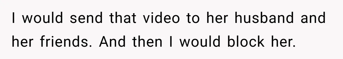 I would send that video to her husband and her friends. And then I would block her.