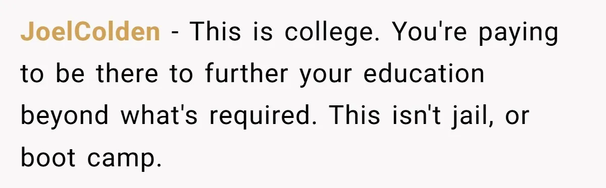 JoelColden − This is college. You're paying to be there to further your education beyond what's required. This isn't jail, or boot camp.