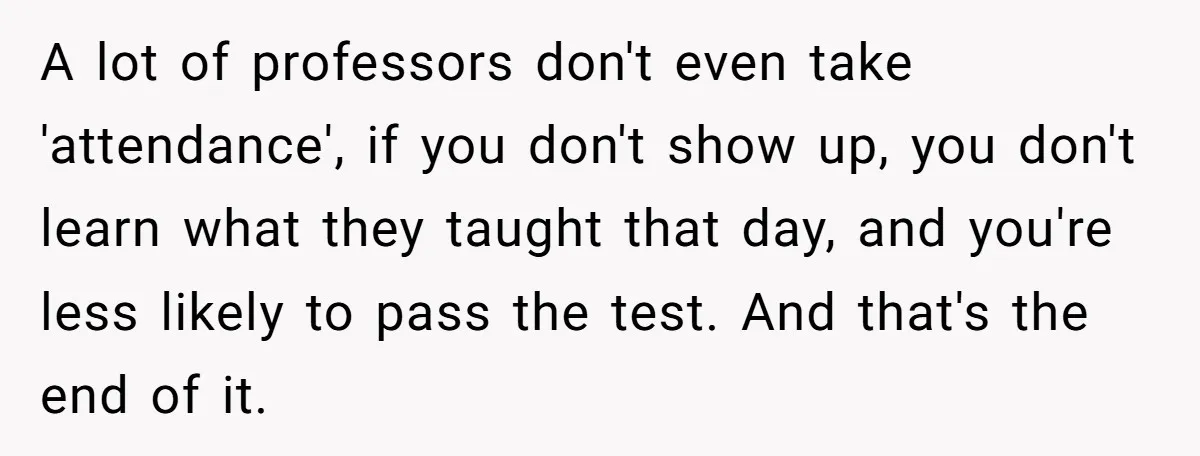 A lot of professors don't even take 'attendance', if you don't show up, you don't learn what they taught that day, and you're less likely to pass the test. And...