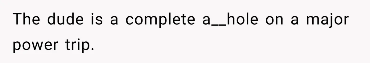 The dude is a complete a__hole on a major power trip.
