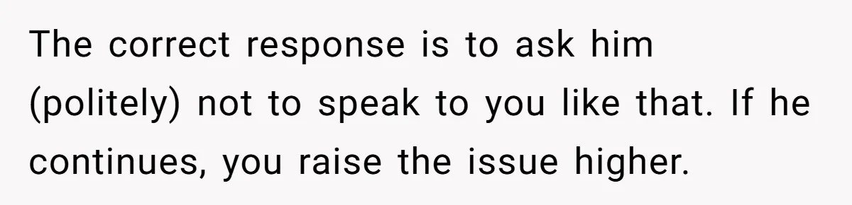The correct response is to ask him (politely) not to speak to you like that. If he continues, you raise the issue higher.