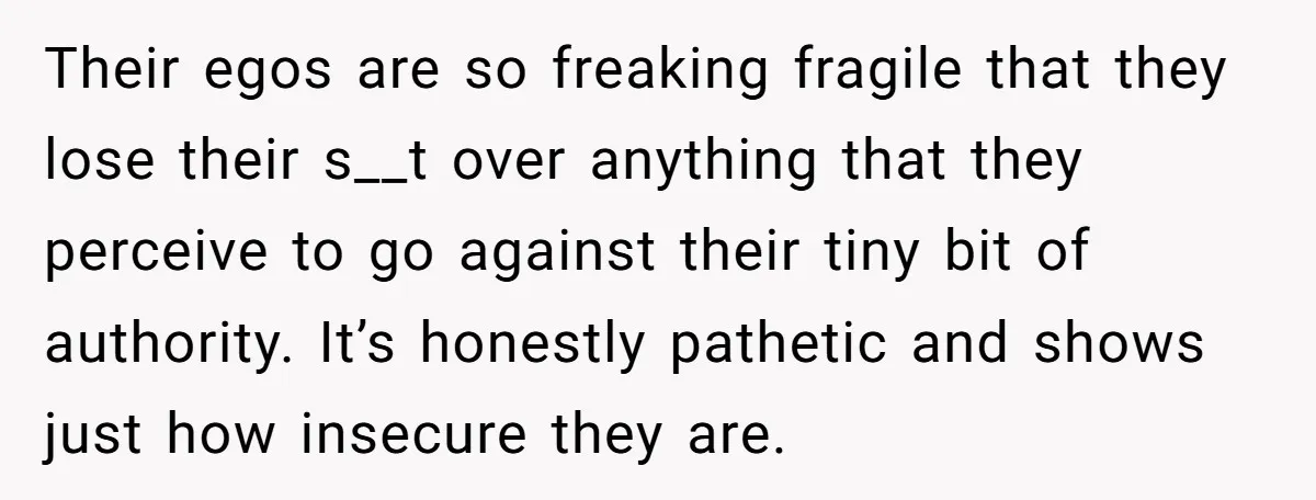 Their egos are so freaking fragile that they lose their s__t over anything that they perceive to go against their tiny bit of authority. It’s honestly pathetic and shows just...