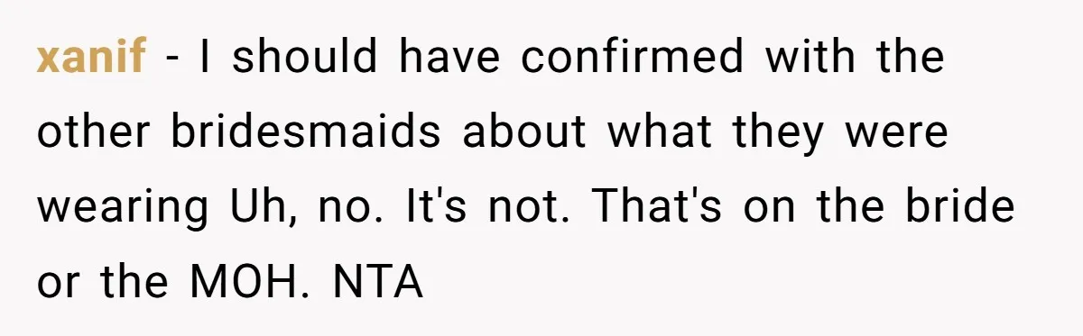 xanif − I should have confirmed with the other bridesmaids about what they were wearing Uh, no. It's not. That's on the bride or the MOH. NTA