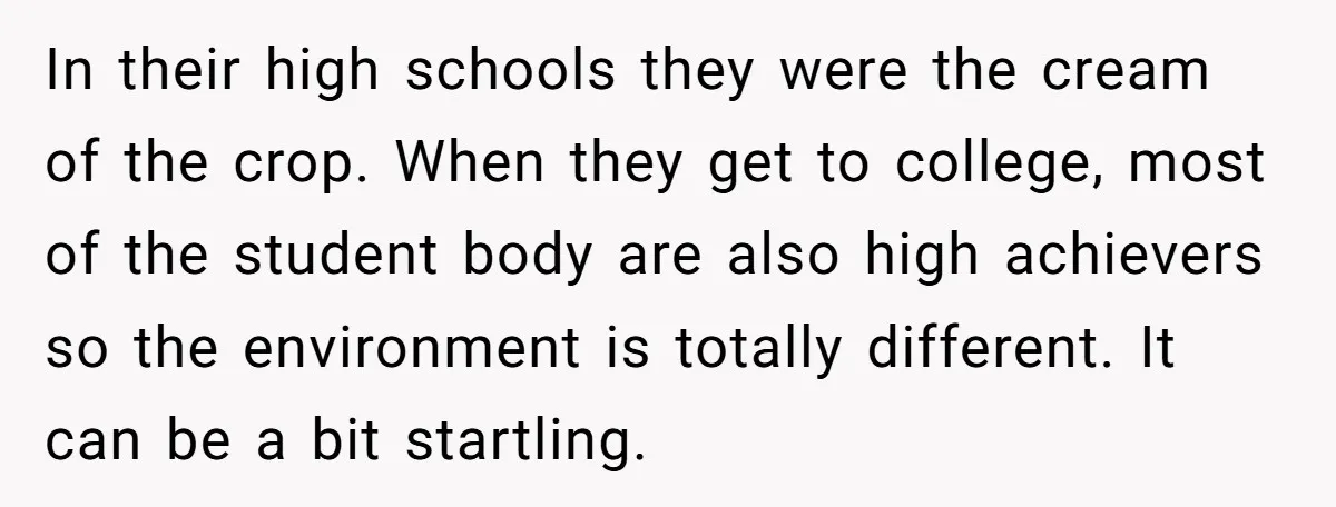 In their high schools they were the cream of the crop. When they get to college, most of the student body are also high achievers so the environment is totally...