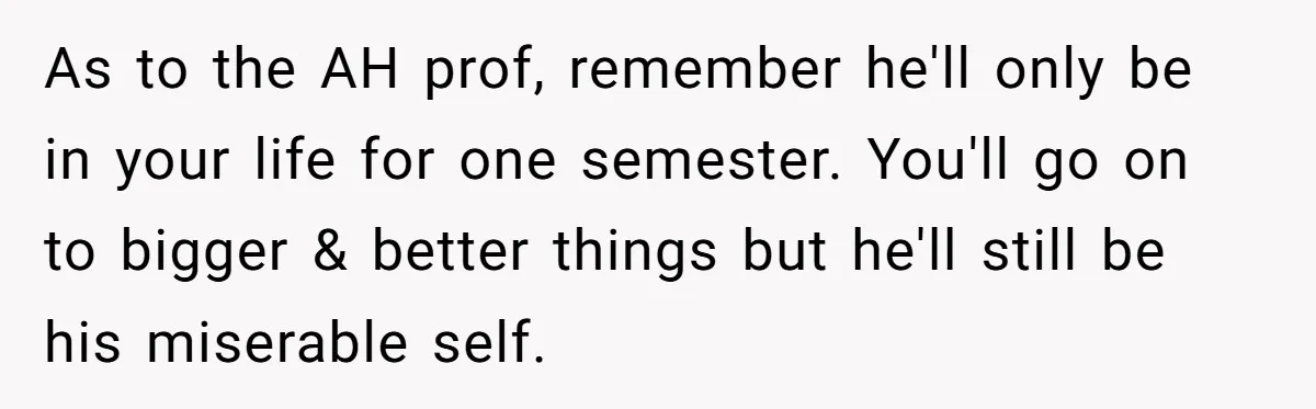 As to the AH prof, remember he'll only be in your life for one semester. You'll go on to bigger & better things but he'll still be his miserable self.
