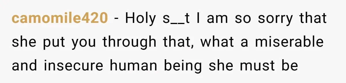 camomile420 − Holy s__t I am so sorry that she put you through that, what a miserable and insecure human being she must be