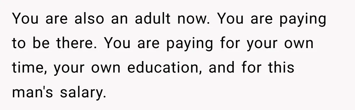 You are also an adult now. You are paying to be there. You are paying for your own time, your own education, and for this man's salary.