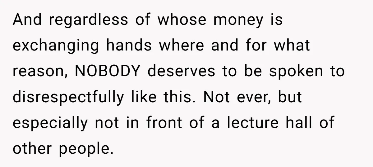 And regardless of whose money is exchanging hands where and for what reason, NOBODY deserves to be spoken to disrespectfully like this. Not ever, but especially not in front of...