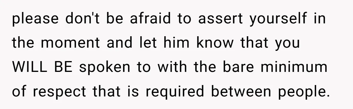 please don't be afraid to assert yourself in the moment and let him know that you WILL BE spoken to with the bare minimum of respect that is required between...