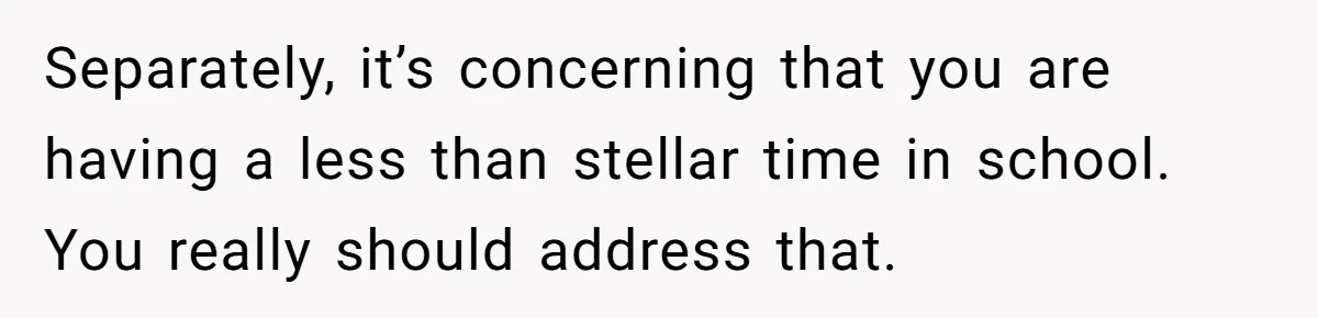 Separately, it’s concerning that you are having a less than stellar time in school. You really should address that.