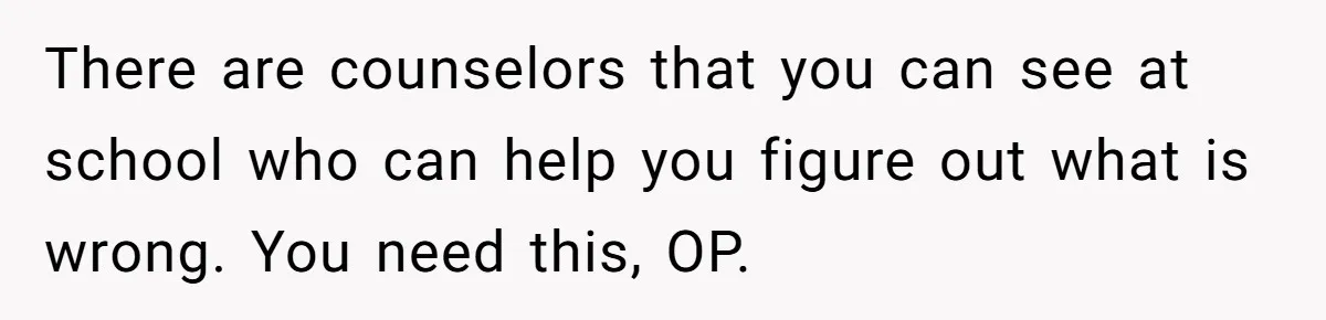 There are counselors that you can see at school who can help you figure out what is wrong. You need this, OP.