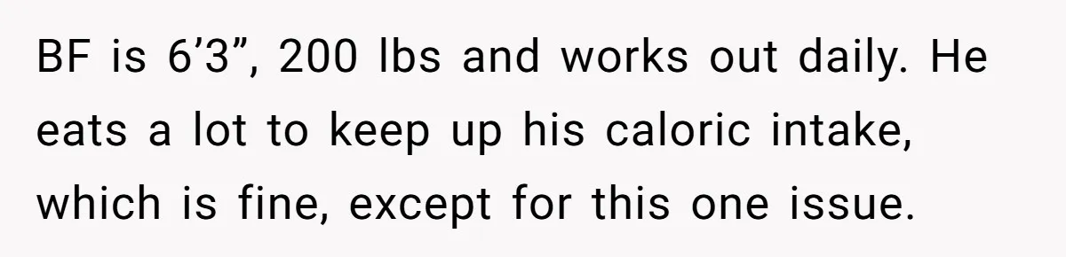 BF is 6’3”, 200 lbs and works out daily. He eats a lot to keep up his caloric intake, which is fine, except for this one issue.
