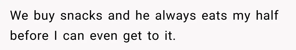 We buy snacks and he always eats my half before I can even get to it.