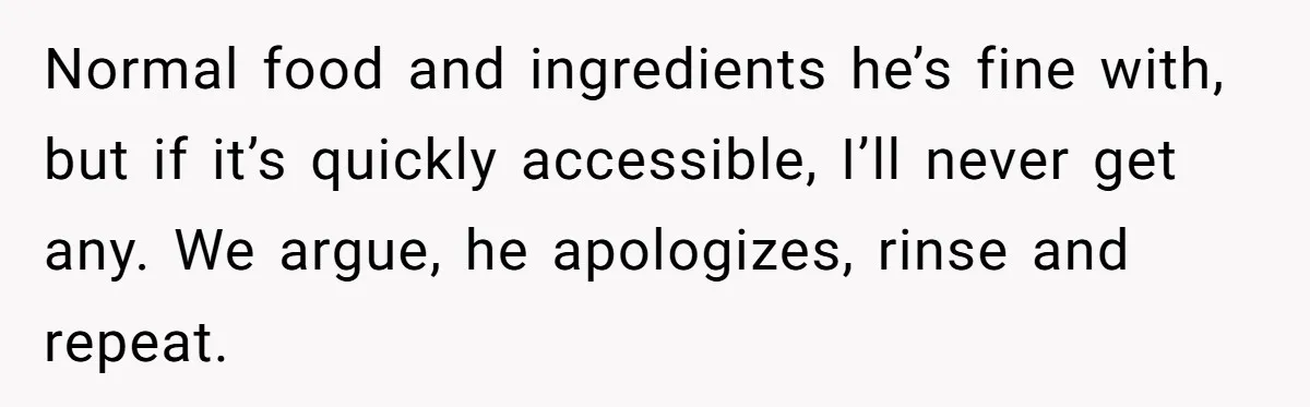 Normal food and ingredients he’s fine with, but if it’s quickly accessible, I’ll never get any. We argue, he apologizes, rinse and repeat.