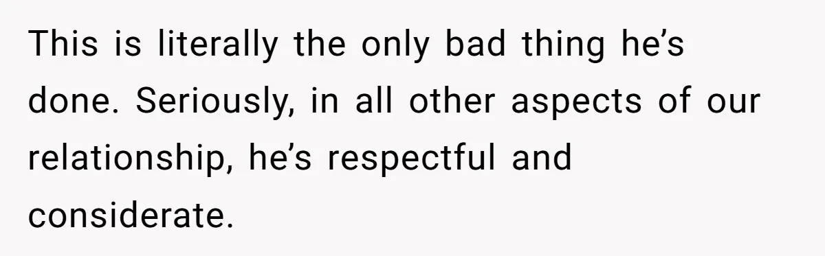 This is literally the only bad thing he’s done. Seriously, in all other aspects of our relationship, he’s respectful and considerate.