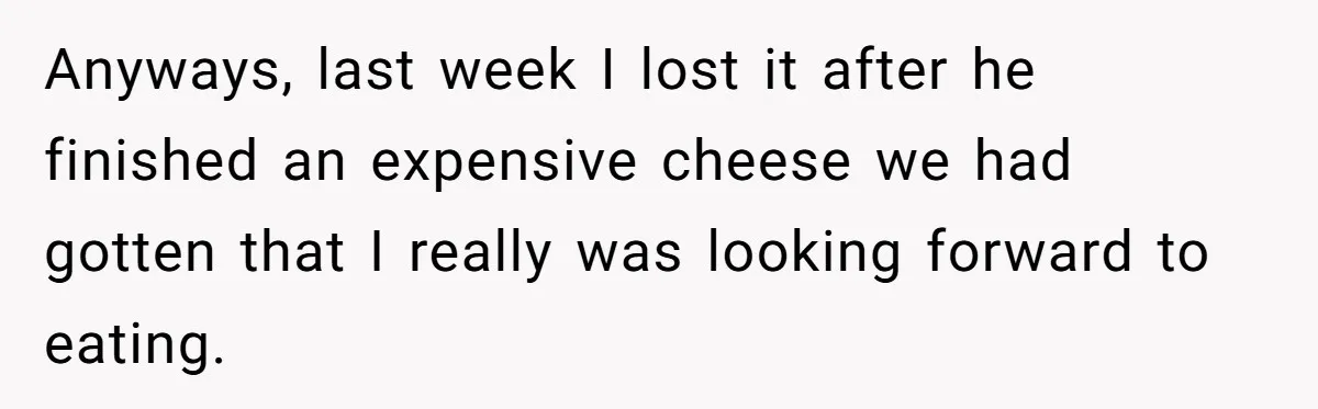 Anyways, last week I lost it after he finished an expensive cheese we had gotten that I really was looking forward to eating.