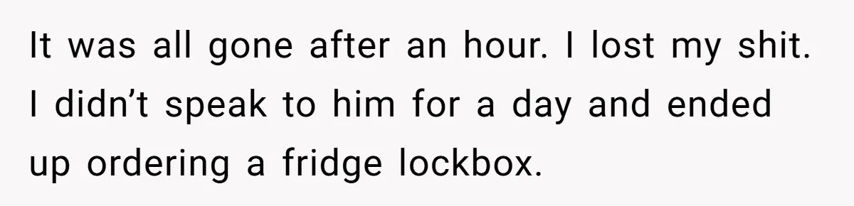 It was all gone after an hour. I lost my shit. I didn’t speak to him for a day and ended up ordering a fridge lockbox.
