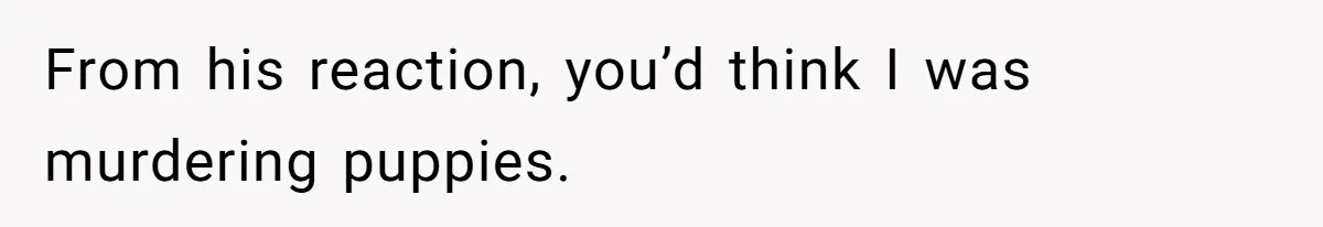 From his reaction, you’d think I was murdering puppies.