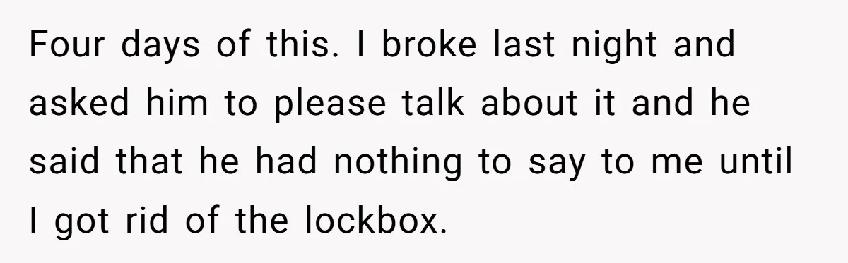 Four days of this. I broke last night and asked him to please talk about it and he said that he had nothing to say to me until I got...