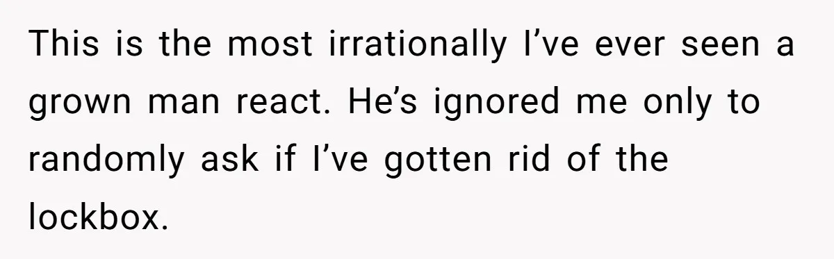 This is the most irrationally I’ve ever seen a grown man react. He’s ignored me only to randomly ask if I’ve gotten rid of the lockbox.