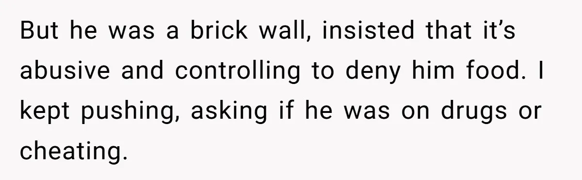 But he was a brick wall, insisted that it’s abusive and controlling to deny him food. I kept pushing, asking if he was on drugs or cheating.