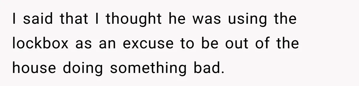 I said that I thought he was using the lockbox as an excuse to be out of the house doing something bad.