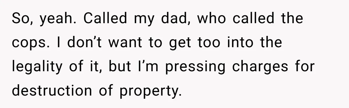 So, yeah. Called my dad, who called the cops. I don’t want to get too into the legality of it, but I’m pressing charges for destruction of property.