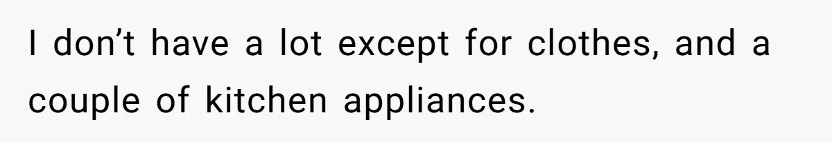 I don’t have a lot except for clothes, and a couple of kitchen appliances.