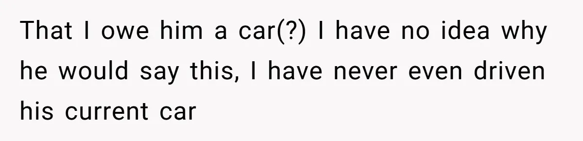 That I owe him a car(?) I have no idea why he would say this, I have never even driven his current car