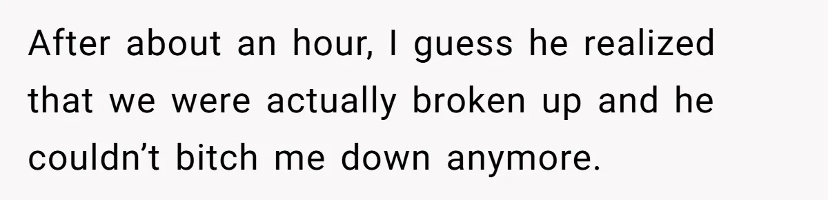 After about an hour, I guess he realized that we were actually broken up and he couldn’t bitch me down anymore.