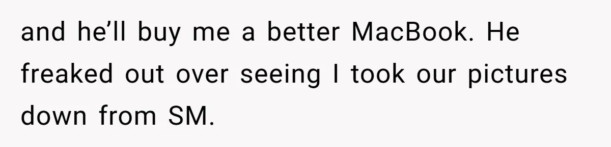 and he’ll buy me a better MacBook. He freaked out over seeing I took our pictures down from SM.