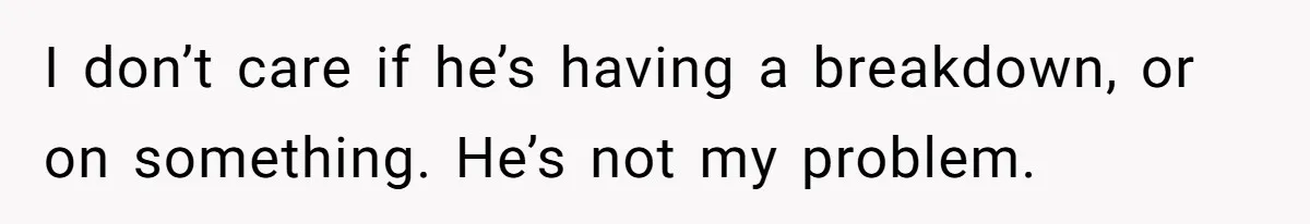 I don’t care if he’s having a breakdown, or on something. He’s not my problem.