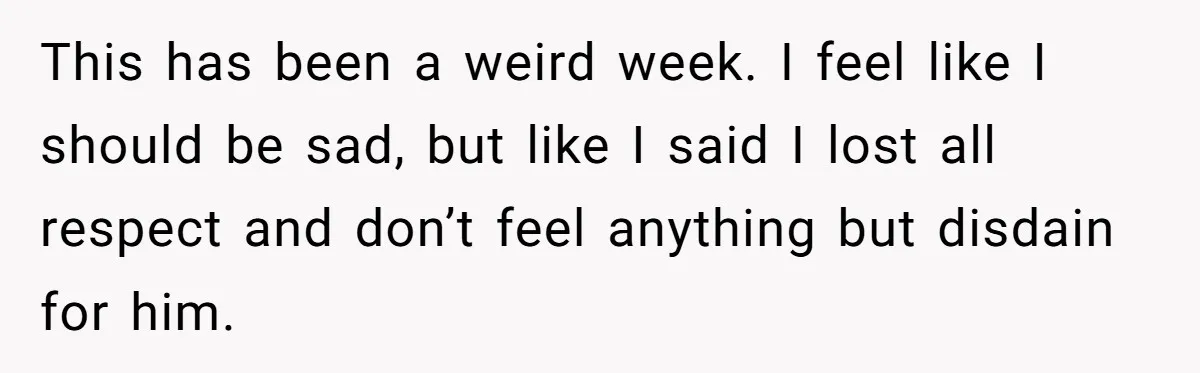 This has been a weird week. I feel like I should be sad, but like I said I lost all respect and don’t feel anything but disdain for him.