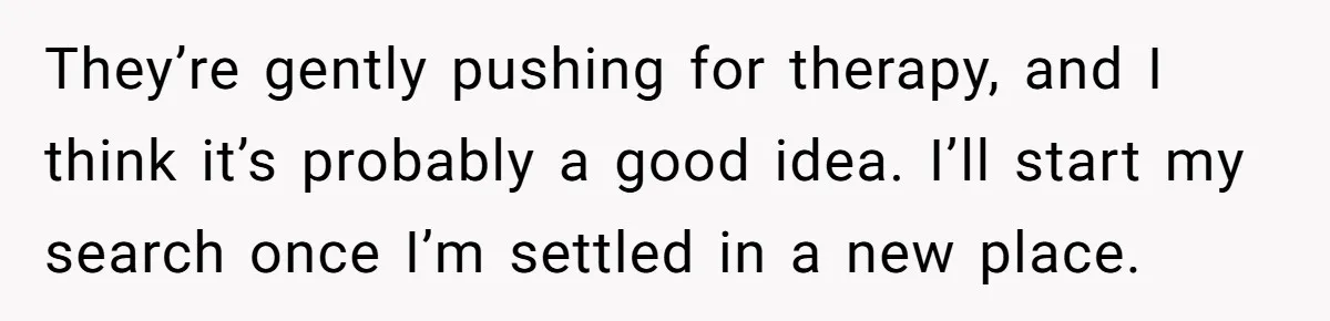 They’re gently pushing for therapy, and I think it’s probably a good idea. I’ll start my search once I’m settled in a new place.