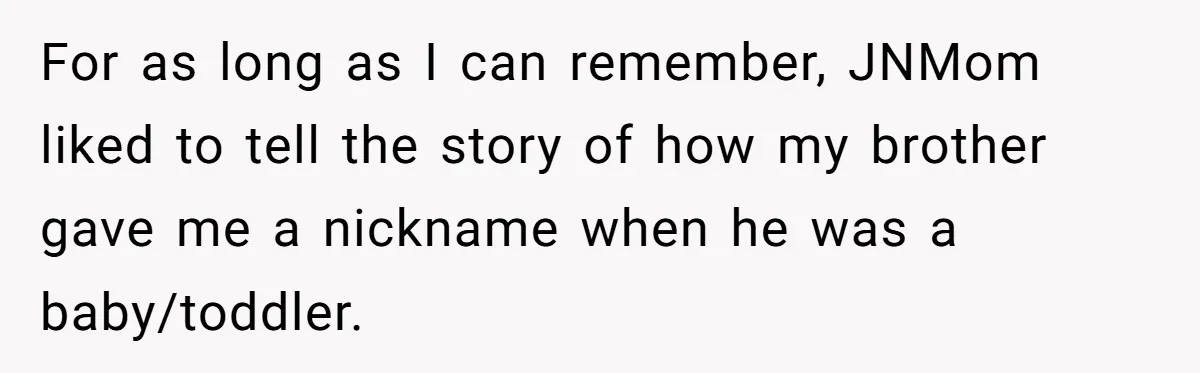 For as long as I can remember, JNMom liked to tell the story of how my brother gave me a nickname when he was a baby/toddler.
