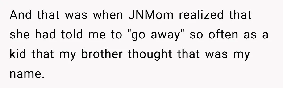 And that was when JNMom realized that she had told me to "go away" so often as a kid that my brother thought that was my name.