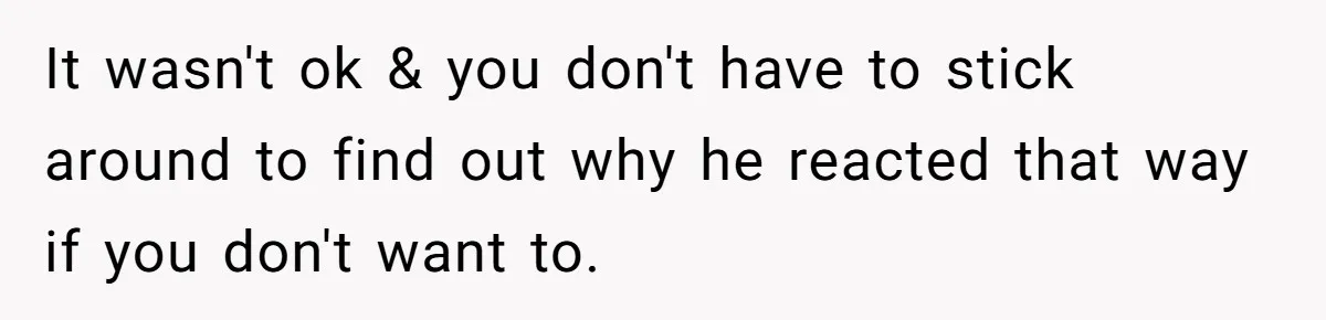It wasn't ok & you don't have to stick around to find out why he reacted that way if you don't want to.