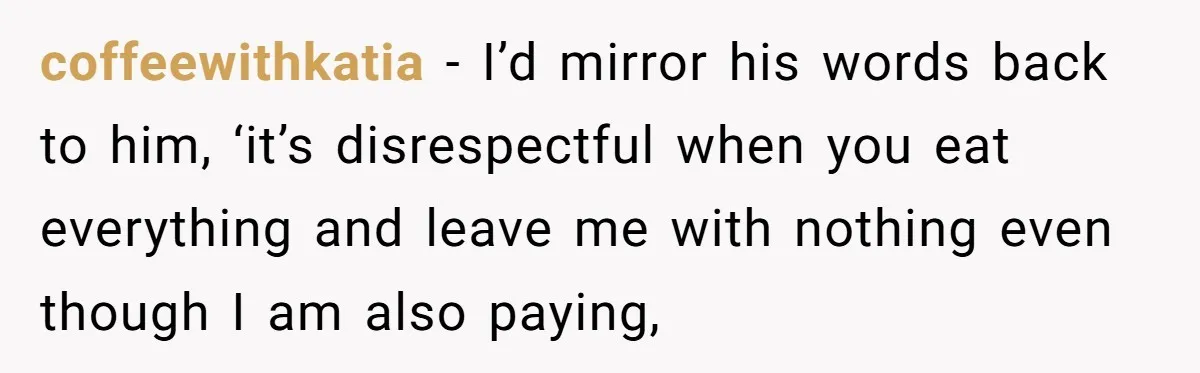 coffeewithkatia − I’d mirror his words back to him, ‘it’s disrespectful when you eat everything and leave me with nothing even though I am also paying,