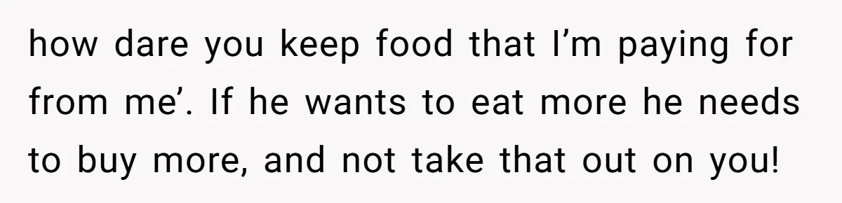 how dare you keep food that I’m paying for from me’. If he wants to eat more he needs to buy more, and not take that out on you!
