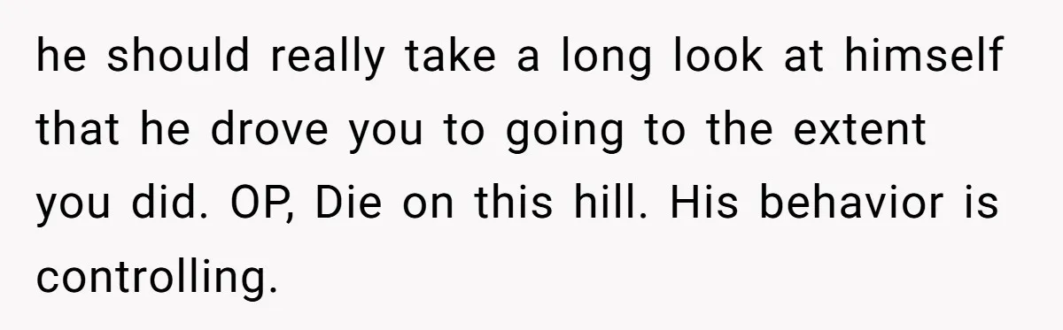 he should really take a long look at himself that he drove you to going to the extent you did. OP, Die on this hill. His behavior is controlling.
