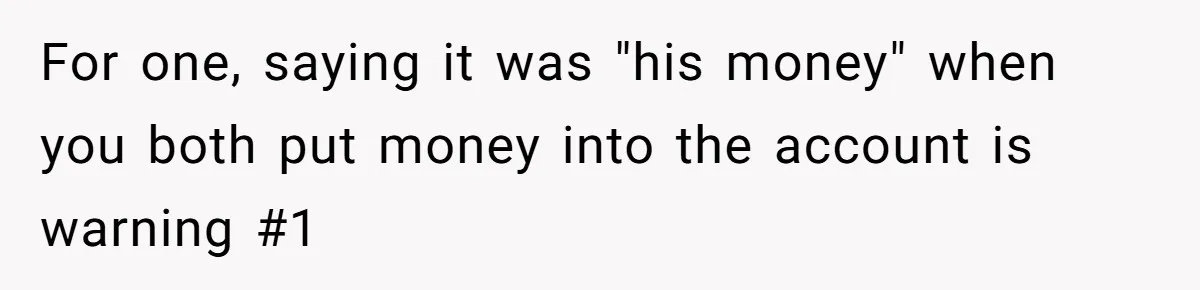 For one, saying it was "his money" when you both put money into the account is warning #1