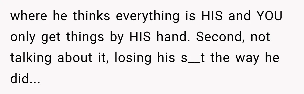 where he thinks everything is HIS and YOU only get things by HIS hand. Second, not talking about it, losing his s__t the way he did...