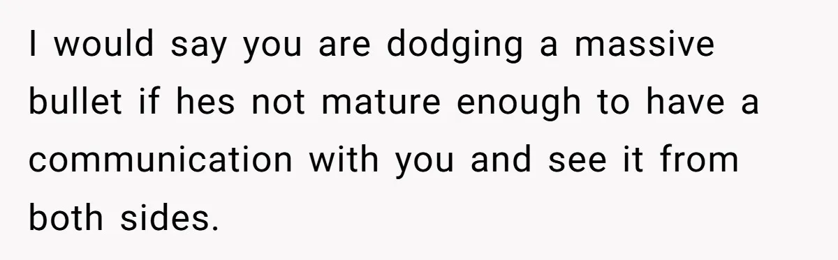I would say you are dodging a massive bullet if hes not mature enough to have a communication with you and see it from both sides.