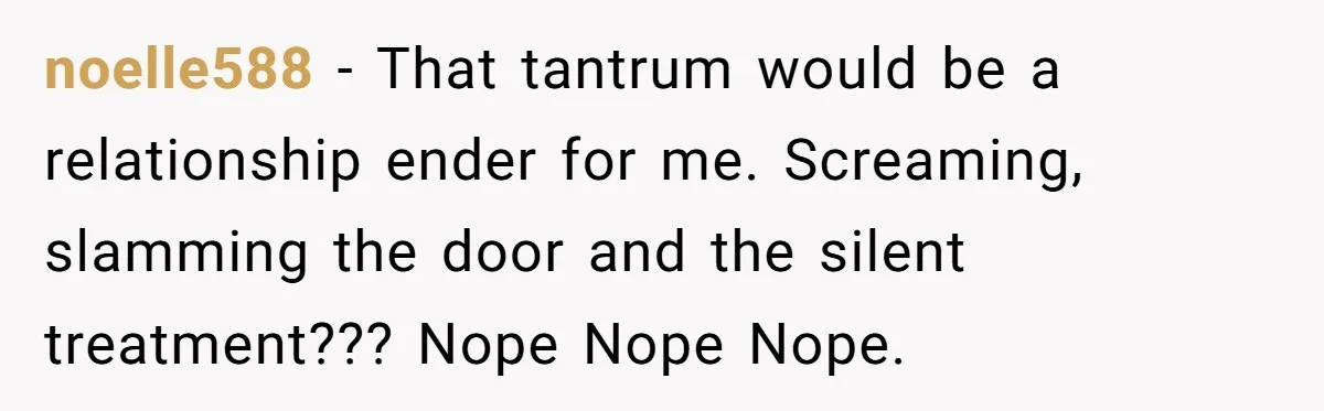 noelle588 − That tantrum would be a relationship ender for me. Screaming, slamming the door and the silent treatment??? Nope Nope Nope.