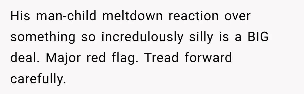 His man-child meltdown reaction over something so incredulously silly is a BIG deal. Major red flag. Tread forward carefully.