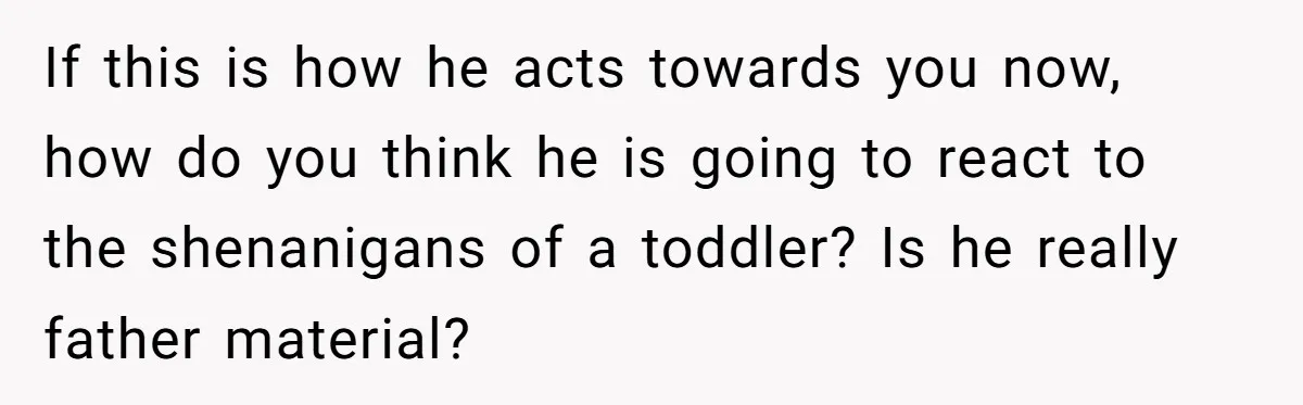 If this is how he acts towards you now, how do you think he is going to react to the shenanigans of a toddler? Is he really father material?